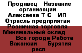 Продавец › Название организации ­ Алексеева Т.С., ИП › Отрасль предприятия ­ Розничная торговля › Минимальный оклад ­ 12 000 - Все города Работа » Вакансии   . Бурятия респ.